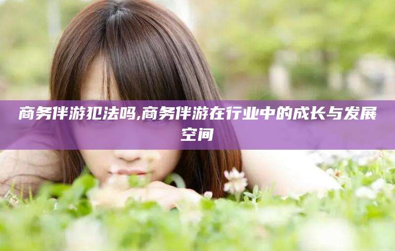 涿州商务伴游犯法吗,商务伴游在行业中的成长与发展空间