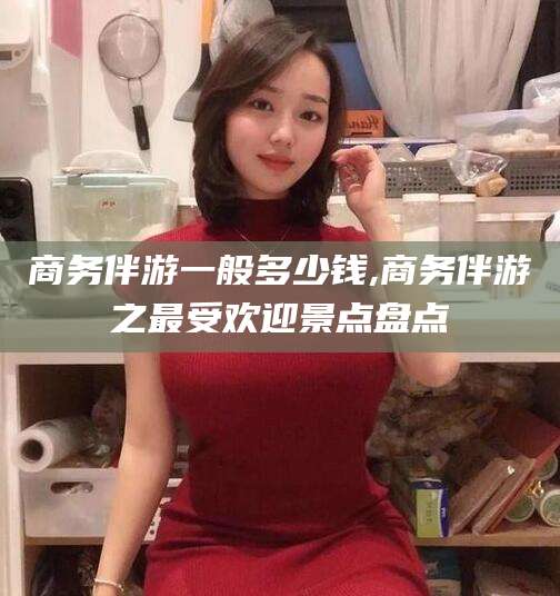 涿州商务伴游一般多少钱,商务伴游之最受欢迎景点盘点