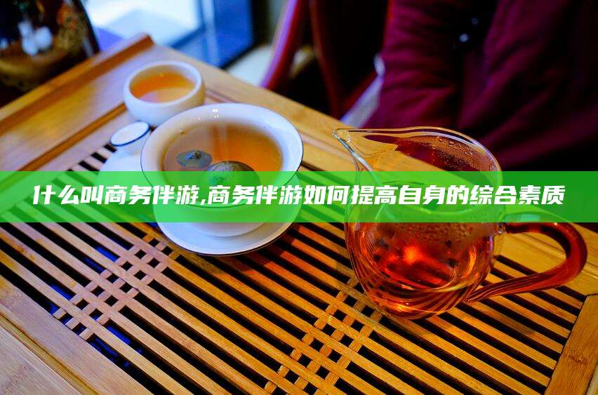 涿州什么叫商务伴游,商务伴游如何提高自身的综合素质